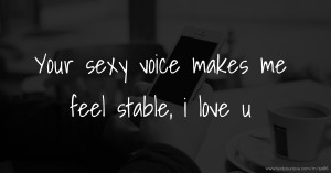 Your sexy voice makes me feel stable, i love u