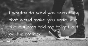 I wanted to send you something that would make you smile, but the mail man told me to get out of the mailbox
