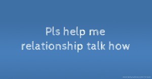 Pls help me relationship talk how