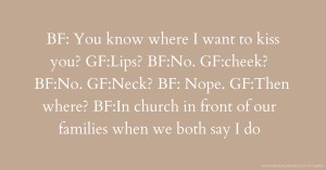 BF: You know where I want to kiss you? GF:Lips? BF:No. GF:cheek? BF:No. GF:Neck? BF: Nope. GF:Then where? BF:In church in front of our families when we both say I do.