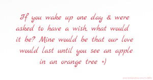 If you wake up one day & were asked to have a wish, what would it be? Mine would be that our love would last until you see an apple in an orange tree =)
