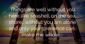 Things are well without you here,like seashell on the sea shore...without you am alone and only your presence can make me whole...