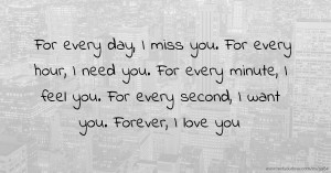 For every day, I miss you.  For every hour, I need you.  For every minute, I feel you.  For every second, I want you.  Forever, I love you.