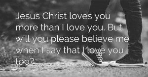 Jesus Christ loves you more than I love you. But will you please believe me when I say that I love you too?