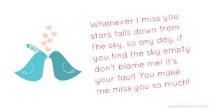 Whenever I miss you stars falls down from the sky, so any day,  if you find the sky empty don't blame me! It's your fault  You make me miss you so much!