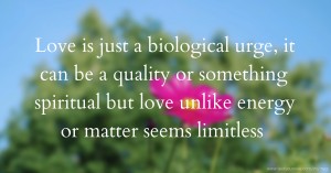 Love is just a biological urge, it can be a quality or something spiritual but love unlike energy or matter seems limitless.