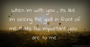 When im with you , its like im seeing the god in front of me thats hw important you are to me
