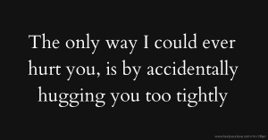 The only way I could ever hurt you, is by accidentally hugging you too tightly