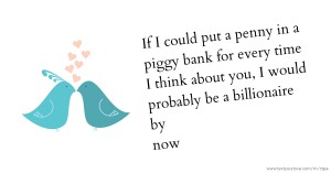 If I could put a penny in a piggy bank for every time I think about you, I would probably be a billionaire by now.