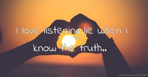 I love listening lie when I know the truth..