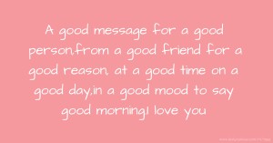 A good message for a good person,from a good friend for a good reason, at a good time on a good day,in a good mood to say good morning.I love you.