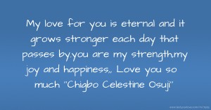 My love for you is eternal and it grows stronger each day that passes by.you are my strength,my joy and happiness,, Love you so much ''Chigbo Celestine Osuji''