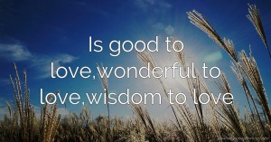 Is good to love,wonderful to love,wisdom to love