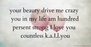 your beauty drive me crazy you in my life am hundred persent strong I love you countless k.a.I.l.you