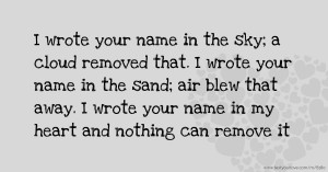 I wrote your name in the sky; a cloud removed that. I wrote your name in the sand; air blew that away. I wrote your name in my heart and nothing can remove it.