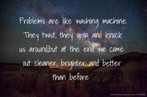Problems are like washing machine. They twist, they spin and knock us around,but at the end we come out cleaner, brighter and better than before.