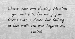 Choose your own destiny. Meeting you was fate, becoming your friend was a choice, but falling in love with you was beyond my control.