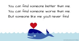 You can find someone better than me. You can find someone worse than me. But someone like me you'll never find.