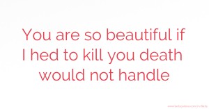 You are so beautiful if I hed to kill you death would not handle