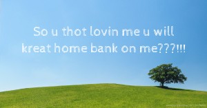 So u thot lovin me u will kreat home bank on me???!!!