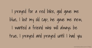 I prayed for a red bike, god gave me blue, I lost my old cap, he gave me new, I wanted a friend who will always be true, I prayed and prayed until I had you.