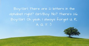 Boy/Girl: There are 21 letters in the alphabet right?  Girl/Boy: No? There's 26.  Boy/Girl: Oh yeah. I always forget U, R, A, Q, T. :)