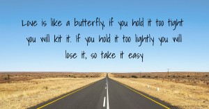 Love is like a butterfly, if you hold it too tight you will kit it. If you hold it too lightly you will lose it, so take it easy.