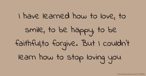 I have learned how to love, to smile, to be happy, to be faithful,to forgive. But I couldn't learn how to stop loving you.