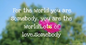 For the world you are somebody, you are the world!Lots of love,somebody.