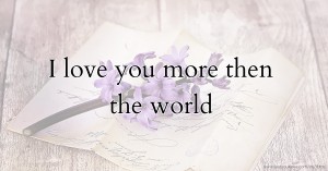 I love you more then the world.