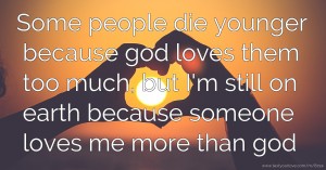 Some people die younger because god loves them too much, but I'm still on earth because someone loves me more than god.