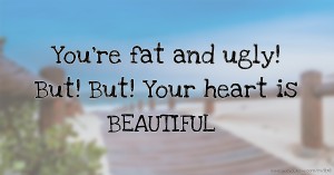 You're fat and ugly! But! But! Your heart is BEAUTIFUL