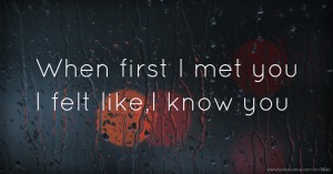 When first I met you I felt like,I know you