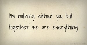 I'm nothing without you but together we are everything.