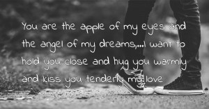You are the apple of my eyes and the angel of my dreams,...I want to hold you close and hug you warmly and kiss you tenderly my love