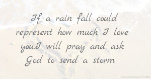 If a rain fall could represent how much I love you,I will pray and ask God to send a storm.