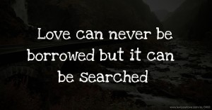 Love can never be borrowed but it can be searched