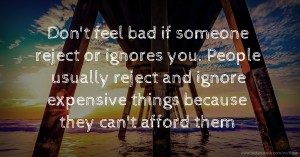 Don't feel bad if someone reject or ignores you. People usually reject and ignore expensive things because they can't afford them