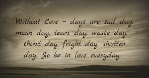 Without Love -- days are sad day, moan day, tears day, waste day, thirst day, fright day, shatter day. So be in love everyday.