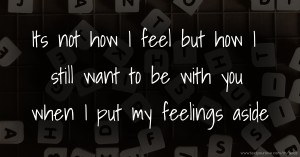 Its not how I feel but how I still want to be with you when I put my feelings aside.