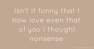 Isn't it funny that I now love even that of you I thought nonsense.