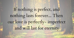 If nothing is perfect, and nothing lasts forever... Then our love is perfectly- imperfect and will last for eternity.