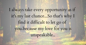 I always take every opportunity as if it's my last chance...So that's why I find it difficult to let go of you.because my love for you is unspeakable..