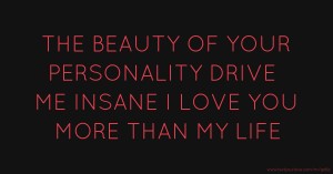 THE BEAUTY OF YOUR PERSONALITY DRIVE ME INSANE I LOVE YOU MORE THAN MY LIFE