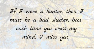 If I were a hunter,   then I must be a bad shooter,  bcos each time you cross my mind,   I miss you.