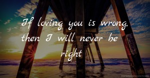 If loving you is wrong, then I will never be right.