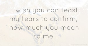 I wish you can teast my tears to confirm, how much you mean to me.