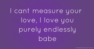 I cant measure your love, I love you purely endlessly babe