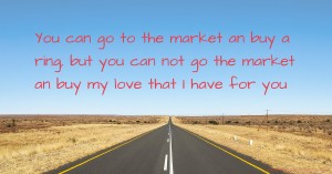 You can go to the market an buy a ring, but you can not go the market an buy my love that I have for you.