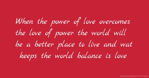When the power of love overcomes the love of power the world will be a better place to live and wat keeps the world balance is love.